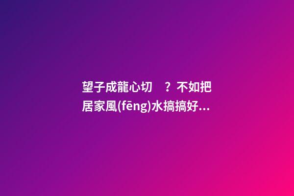 望子成龍心切？不如把居家風(fēng)水搞搞好！